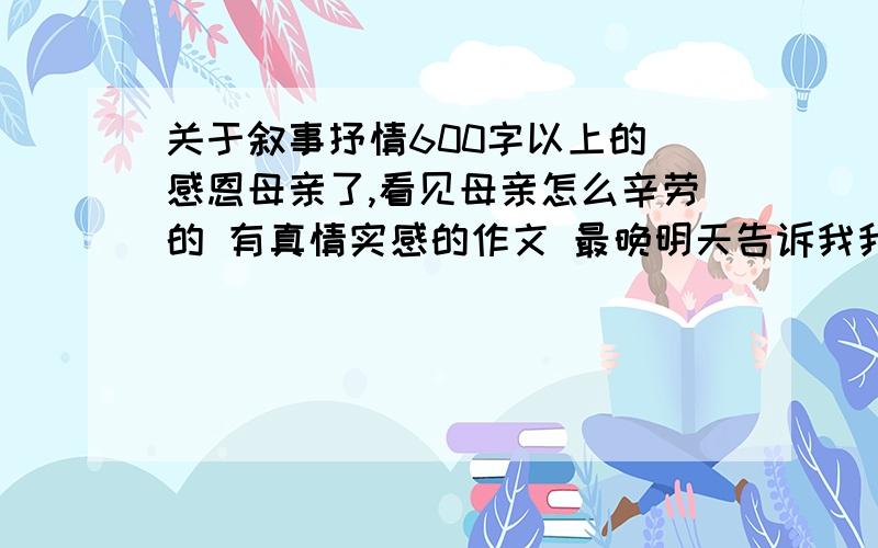 关于叙事抒情600字以上的 感恩母亲了,看见母亲怎么辛劳的 有真情实感的作文 最晚明天告诉我我急用的谁回答追加财富