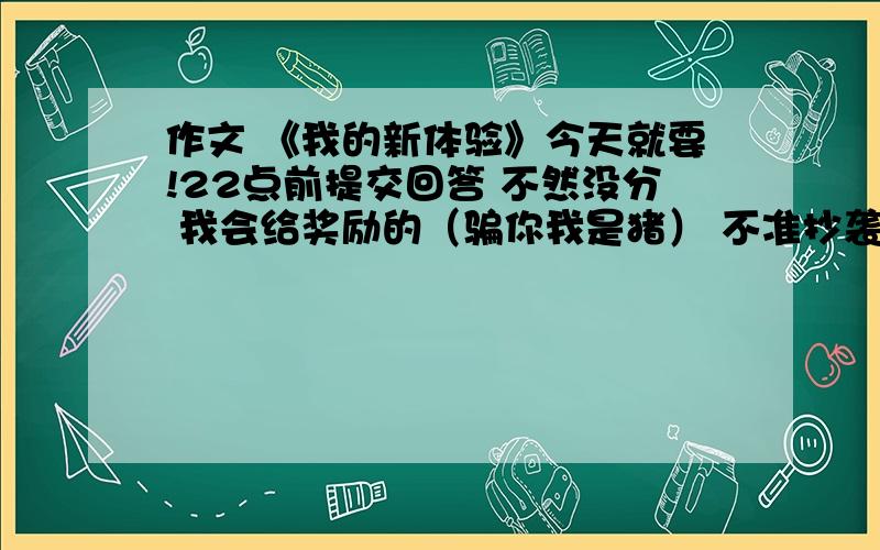 作文 《我的新体验》今天就要!22点前提交回答 不然没分 我会给奖励的（骗你我是猪） 不准抄袭!不准复制别人的作文 不然没分!