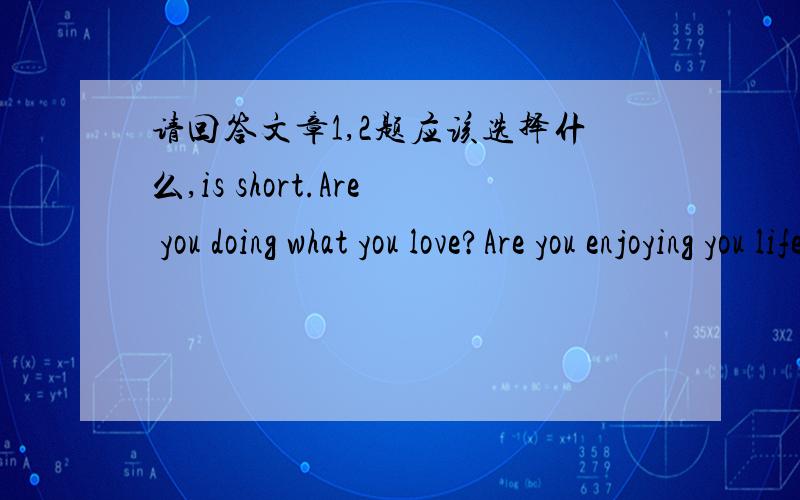 请回答文章1,2题应该选择什么,is short.Are you doing what you love?Are you enjoying you life?If not,why?I am guessing most people will answer that question with''I have to go on.'' ''I can't get something__1__at the moment .'' I have a fami