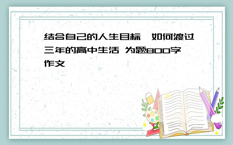 结合自己的人生目标,如何渡过三年的高中生活 为题800字作文