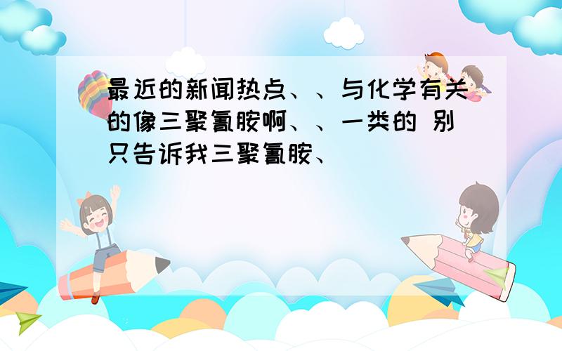 最近的新闻热点、、与化学有关的像三聚氰胺啊、、一类的 别只告诉我三聚氰胺、