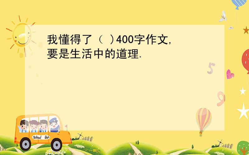 我懂得了（ )400字作文,要是生活中的道理.