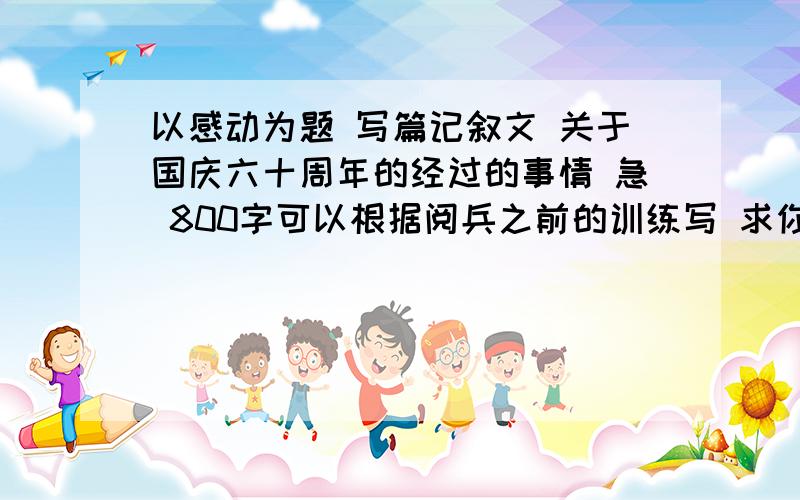 以感动为题 写篇记叙文 关于国庆六十周年的经过的事情 急 800字可以根据阅兵之前的训练写 求你们了 快阅兵的经过 不是写这样的 写整个阅兵的经过 感动