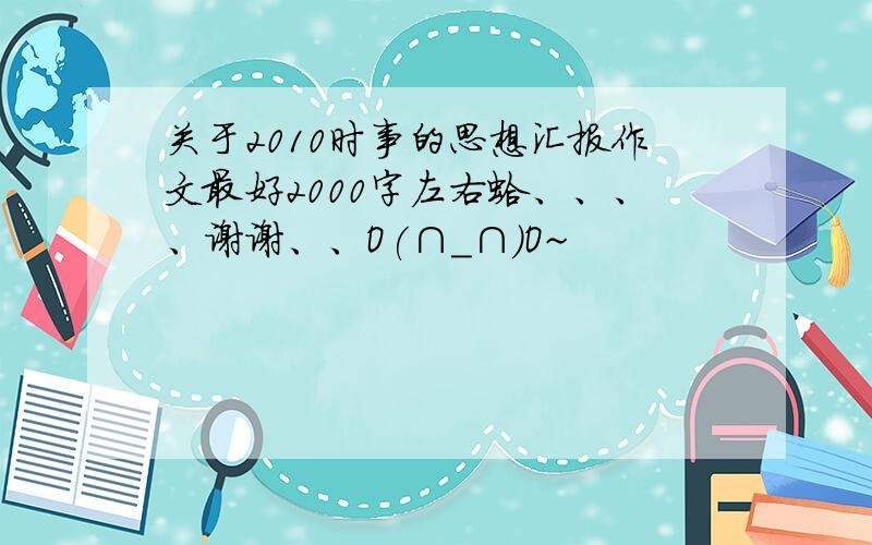 关于2010时事的思想汇报作文最好2000字左右蛤、、、、谢谢、、O(∩_∩)O~