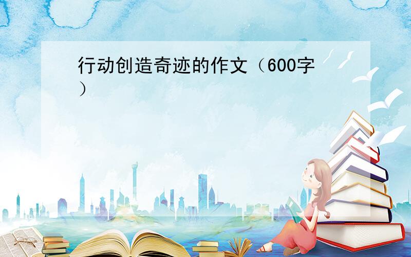 行动创造奇迹的作文（600字）