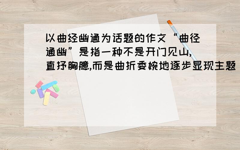 以曲经幽通为话题的作文“曲径通幽”是指一种不是开门见山,直抒胸臆,而是曲折委婉地逐步显现主题