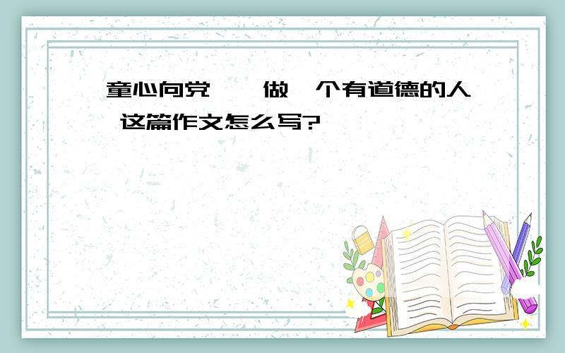 童心向党——做一个有道德的人 这篇作文怎么写?