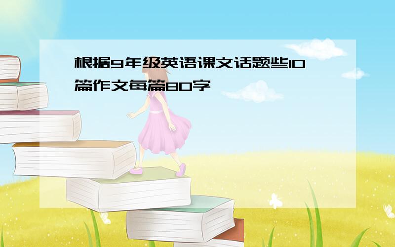 根据9年级英语课文话题些10篇作文每篇80字