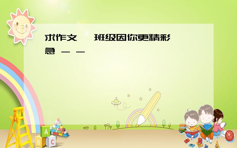 求作文 《班级因你更精彩》 急 - -