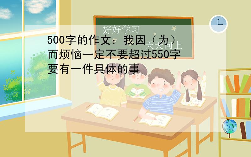 500字的作文：我因（为） 而烦恼一定不要超过550字 要有一件具体的事