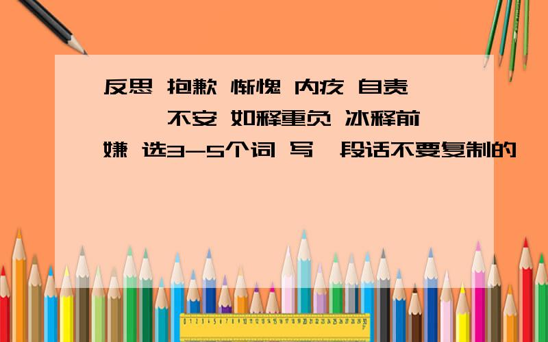 反思 抱歉 惭愧 内疚 自责 忐忑不安 如释重负 冰释前嫌 选3-5个词 写一段话不要复制的