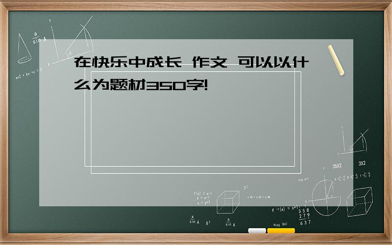 在快乐中成长 作文 可以以什么为题材350字!