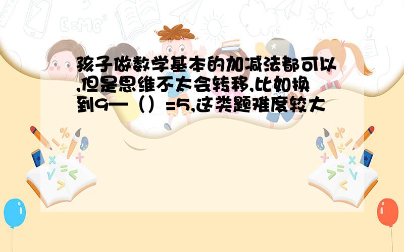 孩子做数学基本的加减法都可以,但是思维不太会转移,比如换到9—（）=5,这类题难度较大