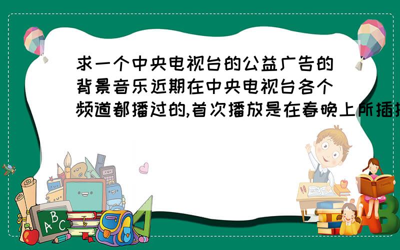 求一个中央电视台的公益广告的背景音乐近期在中央电视台各个频道都播过的,首次播放是在春晚上所插播的公益广告《回家篇》的背景音乐,听着就很感动,求名字,或下载链接都行!多谢多谢,