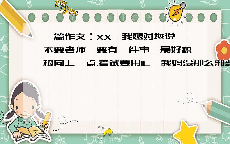 一篇作文：XX,我想对您说 不要老师,要有一件事,最好积极向上一点.考试要用1L,我妈没那么邪恶.他刚刚看了,痛扁了我一顿,修改