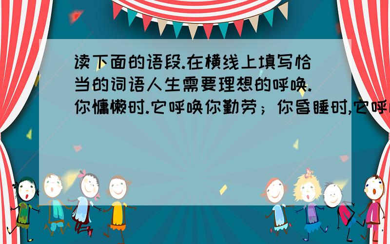 读下面的语段.在横线上填写恰当的词语人生需要理想的呼唤.你慵懒时.它呼唤你勤劳；你昏睡时,它呼唤你_____；你高傲时,它呼唤你______；你莽撞时,它呼唤你_______；你跌倒时,它呼唤你________.