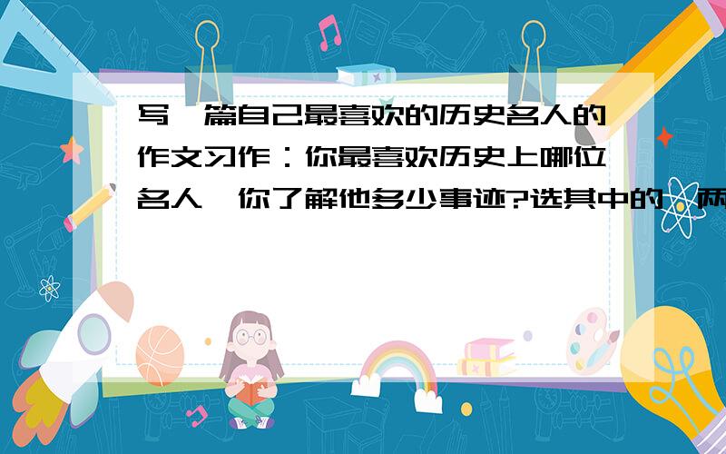 写一篇自己最喜欢的历史名人的作文习作：你最喜欢历史上哪位名人,你了解他多少事迹?选其中的一两件告诉大家,不要忘了在叙述中表明自己的感受哟!不少于650字,