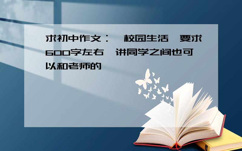 求初中作文：《校园生活》要求600字左右,讲同学之间也可以和老师的,