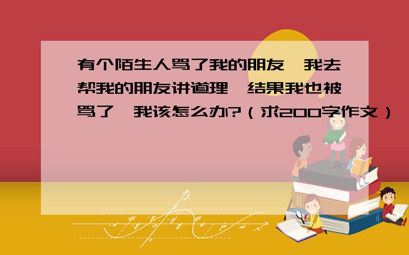 有个陌生人骂了我的朋友,我去帮我的朋友讲道理,结果我也被骂了,我该怎么办?（求200字作文）