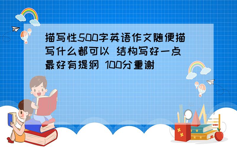 描写性500字英语作文随便描写什么都可以 结构写好一点 最好有提纲 100分重谢