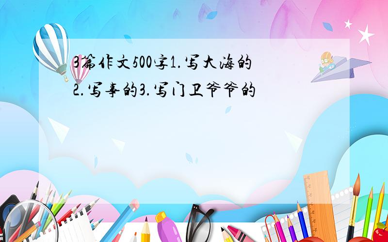 3篇作文500字1.写大海的2.写事的3.写门卫爷爷的