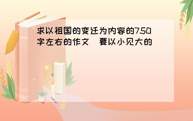 求以祖国的变迁为内容的750字左右的作文（要以小见大的）