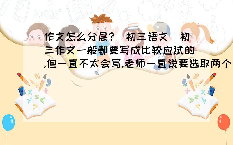 作文怎么分层?（初三语文）初三作文一般都要写成比较应试的,但一直不太会写.老师一直说要选取两个不同层面的例子,帮帮忙举个例子什么叫不同层次的事例?看过同学的反问,还是不能体会