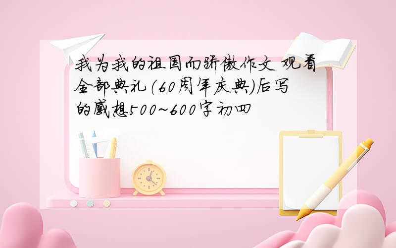 我为我的祖国而骄傲作文 观看全部典礼（60周年庆典）后写的感想500~600字初四