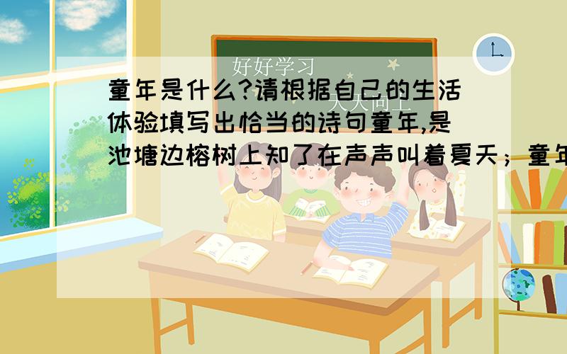 童年是什么?请根据自己的生活体验填写出恰当的诗句童年,是池塘边榕树上知了在声声叫着夏天；童年,是等到睡觉前才知道功课只做了一点点；童年,是————————————————童