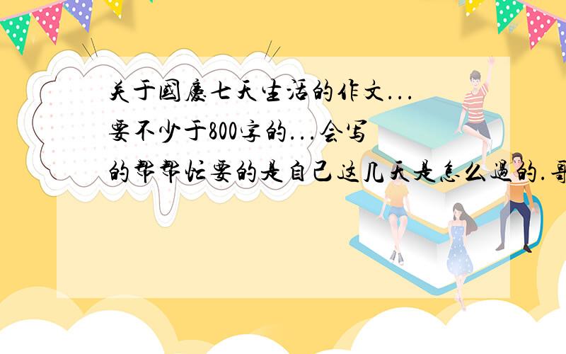 关于国庆七天生活的作文...要不少于800字的...会写的帮帮忙要的是自己这几天是怎么过的.哥哥姐姐们别在跑题了