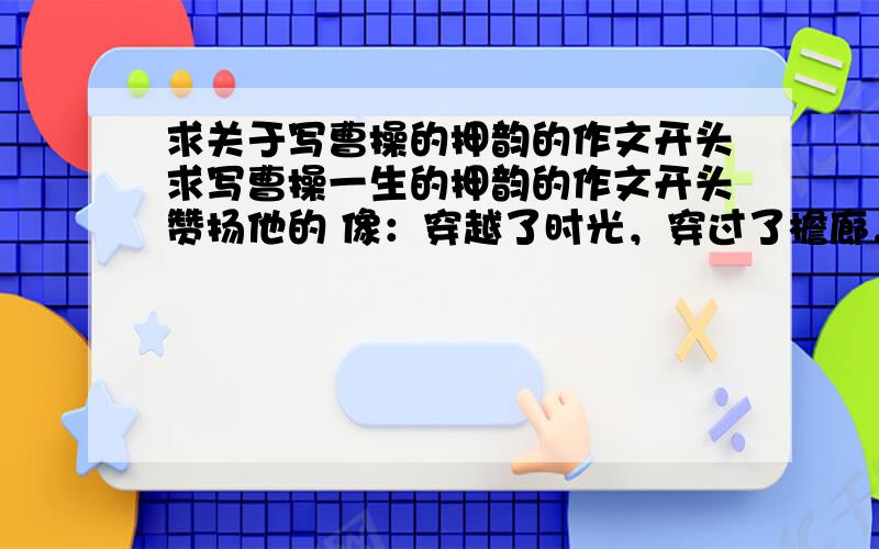 求关于写曹操的押韵的作文开头求写曹操一生的押韵的作文开头赞扬他的 像：穿越了时光，穿过了檐廊，将生命的绝唱留在了世间的某个地方；看过了沧桑，经历了悲凉，只愿今生的错别再