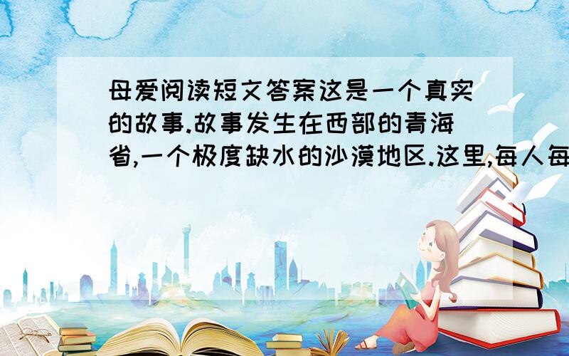 母爱阅读短文答案这是一个真实的故事.故事发生在西部的青海省,一个极度缺水的沙漠地区.这里,每人每天的用水量严格地限定为三斤,这还得靠驻军从很远的地方运来.日常的饮用、洗漱、洗