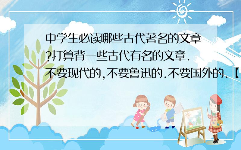 中学生必读哪些古代著名的文章?打算背一些古代有名的文章.不要现代的,不要鲁迅的.不要国外的.【散文,诗集】都可以,最好是文言文.不要【特别特别长】的.最多和四大名著一样的长度.对以