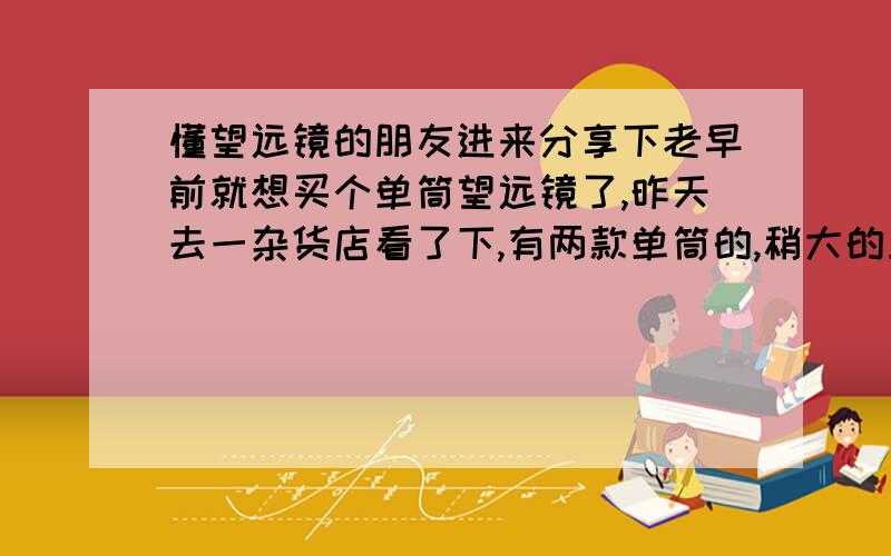 懂望远镜的朋友进来分享下老早前就想买个单筒望远镜了,昨天去一杂货店看了下,有两款单筒的,稍大的上面写了1000M应该是最远距离吧.外镜头是透明的.六十元小一些的外镜头是带红膜的.三