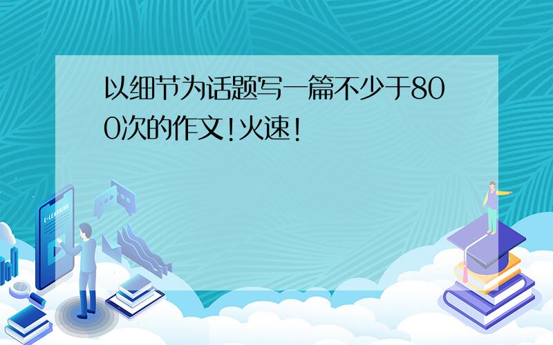 以细节为话题写一篇不少于800次的作文!火速!