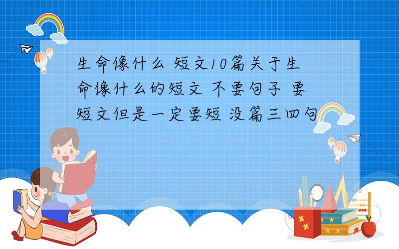 生命像什么 短文10篇关于生命像什么的短文 不要句子 要短文但是一定要短 没篇三四句