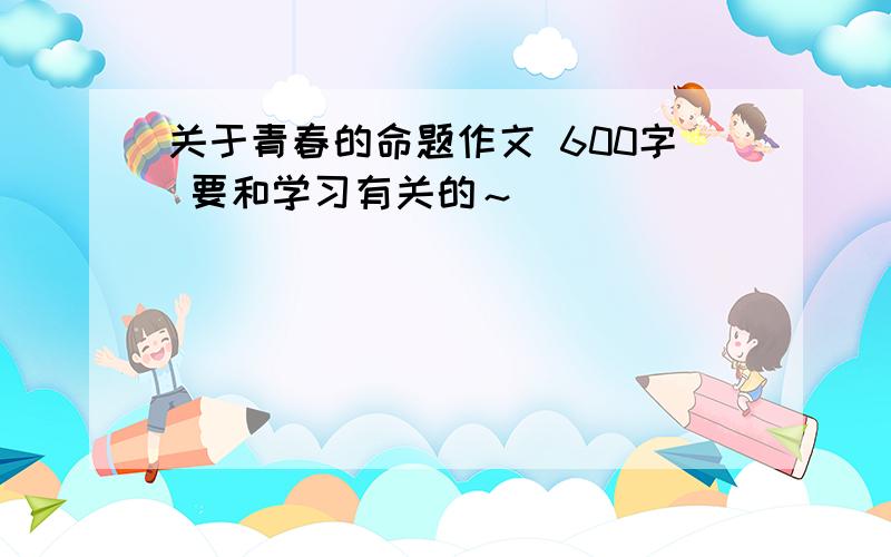 关于青春的命题作文 600字 要和学习有关的～