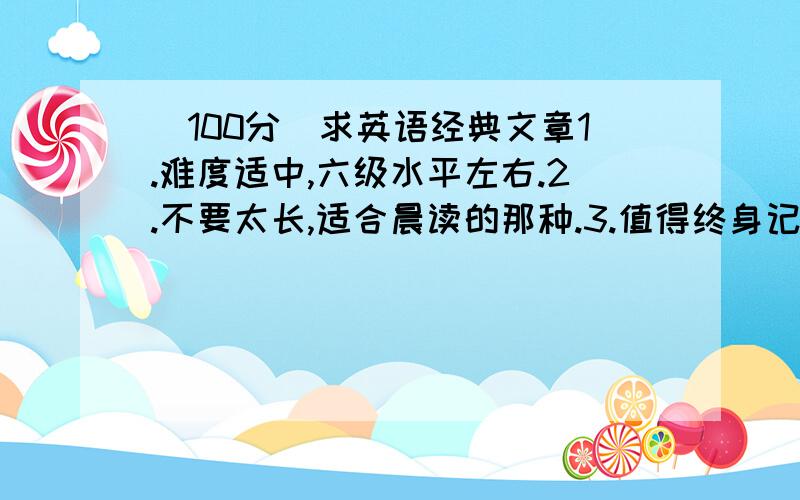 （100分）求英语经典文章1.难度适中,六级水平左右.2.不要太长,适合晨读的那种.3.值得终身记住的大家出出主意.先谢谢大家帮忙告诉我书名，最好有个下载链接大家觉得是经典的