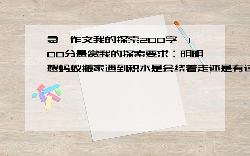 急,作文我的探索200字,100分悬赏我的探索要求：明明想蚂蚁搬家遇到积水是会绕着走还是有过去,就开始了探索.芳芳的妈妈告诉芳芳鸡蛋可以浮在盐水里,芳芳就亲自尝试了起来.要我们选一个