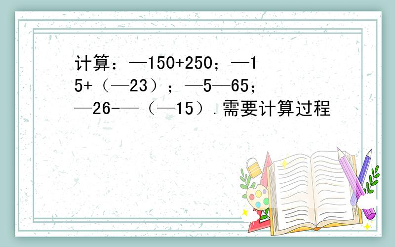 计算：—150+250；—15+（—23）；—5—65；—26-—（—15）.需要计算过程