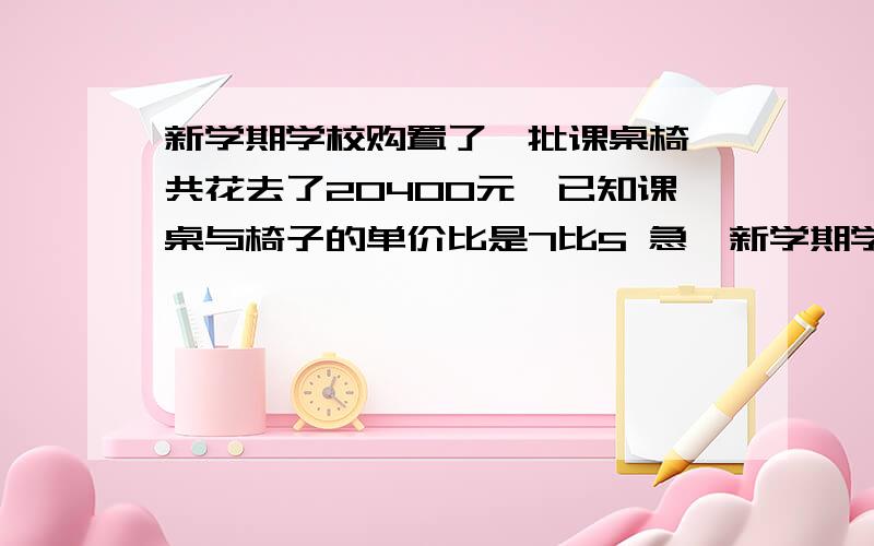 新学期学校购置了一批课桌椅,共花去了20400元,已知课桌与椅子的单价比是7比5 急,新学期学校购置了一批课桌椅,共花去了20400元,已知课桌与椅子的单价比是7比5,如果按照一张课桌两把椅子进