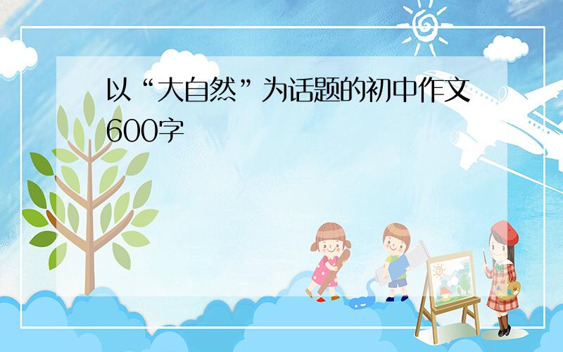 以“大自然”为话题的初中作文600字