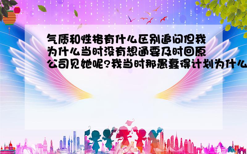 气质和性格有什么区别追问但我为什么当时没有想通要及时回原公司见她呢?我当时那愚蠢得计划为什么没有及时地中止呢?我的问题到底出在哪里?我真的非常非常得爱她!可为什么当时我就是