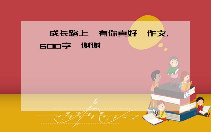 《成长路上,有你真好》作文.600字,谢谢