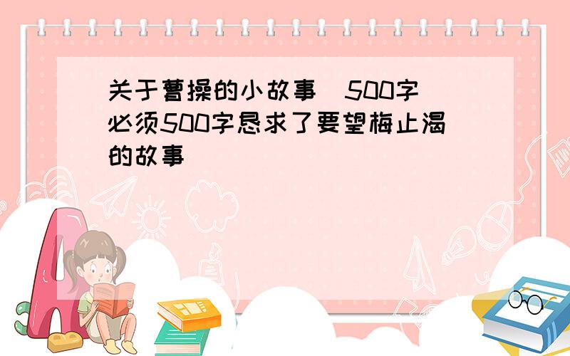 关于曹操的小故事(500字)必须500字恳求了要望梅止渴的故事