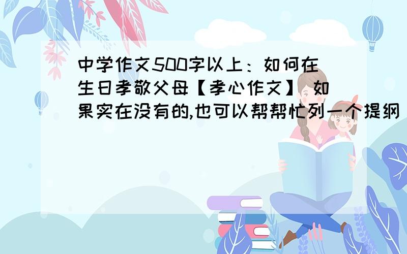 中学作文500字以上：如何在生日孝敬父母【孝心作文】 如果实在没有的,也可以帮帮忙列一个提纲