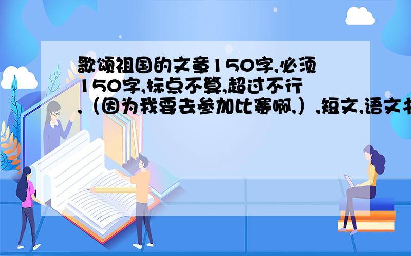 歌颂祖国的文章150字,必须150字,标点不算,超过不行,（因为我要去参加比赛啊,）,短文,语文书上的课文也行（小学,五年纪,上,）我知道,有一篇是的,在大海里永生,但是好象超过了,快来帮帮偶!