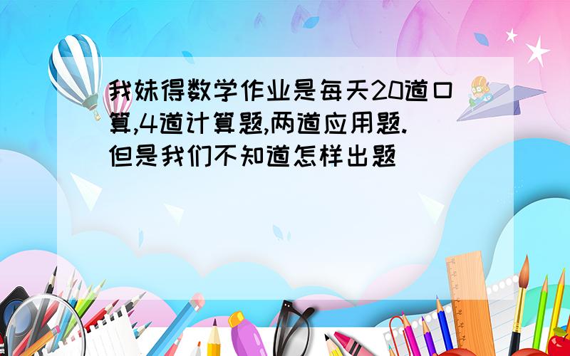 我妹得数学作业是每天20道口算,4道计算题,两道应用题.但是我们不知道怎样出题