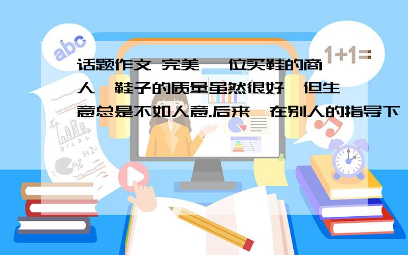 话题作文 完美 一位买鞋的商人,鞋子的质量虽然很好,但生意总是不如人意.后来,在别人的指导下,他专门往商店里放了一些质量不好的鞋子,好鞋子的销量因此而直线上升,原来,人们通过比较,