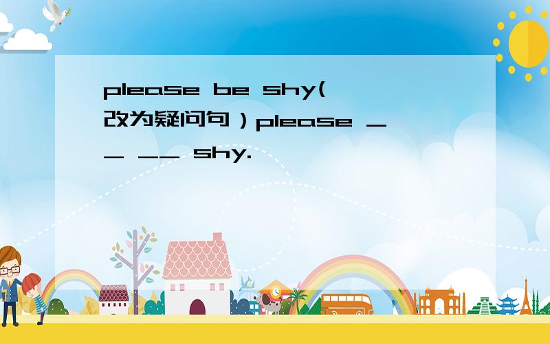 please be shy(改为疑问句）please __ __ shy.